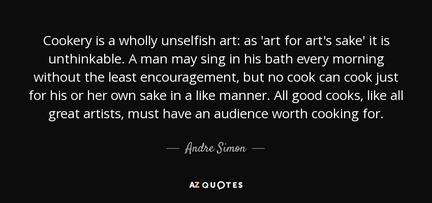 Cookery is a wholly unselfish art: as 'art for art's sake' it is unthinkable. A man may sing in his bath every morning without the least encouragement, but no cook can cook just for his or her own sake in a like manner. All good cooks, like all great artists, must have an audience worth cooking for. - Andre Simon