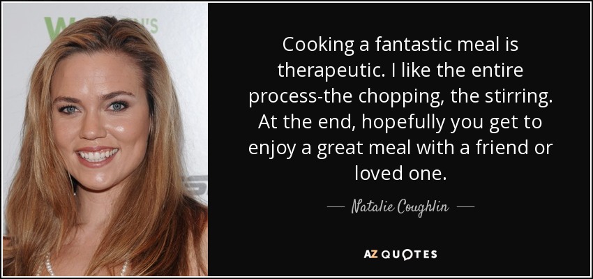 Cooking a fantastic meal is therapeutic. I like the entire process-the chopping, the stirring. At the end, hopefully you get to enjoy a great meal with a friend or loved one. - Natalie Coughlin