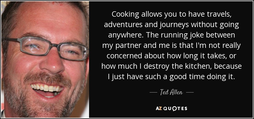 Cooking allows you to have travels, adventures and journeys without going anywhere. The running joke between my partner and me is that I'm not really concerned about how long it takes, or how much I destroy the kitchen, because I just have such a good time doing it. - Ted Allen