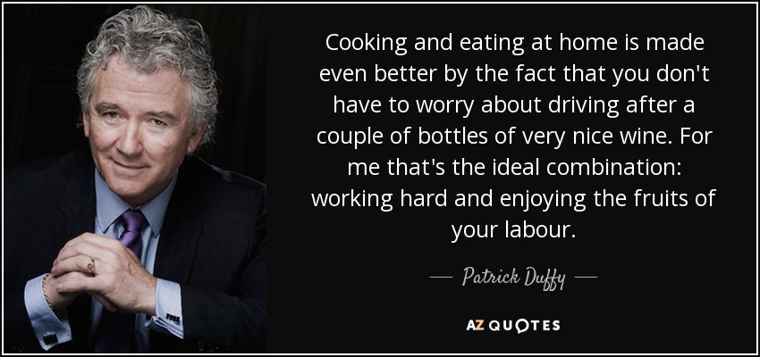 Cooking and eating at home is made even better by the fact that you don't have to worry about driving after a couple of bottles of very nice wine. For me that's the ideal combination: working hard and enjoying the fruits of your labour. - Patrick Duffy