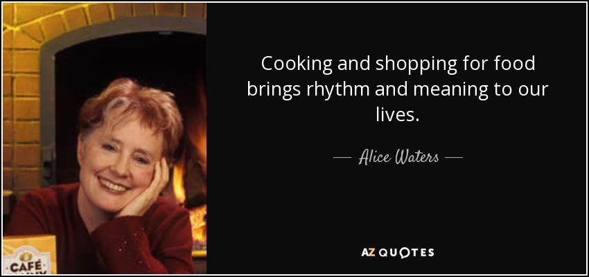 Cooking and shopping for food brings rhythm and meaning to our lives. - Alice Waters