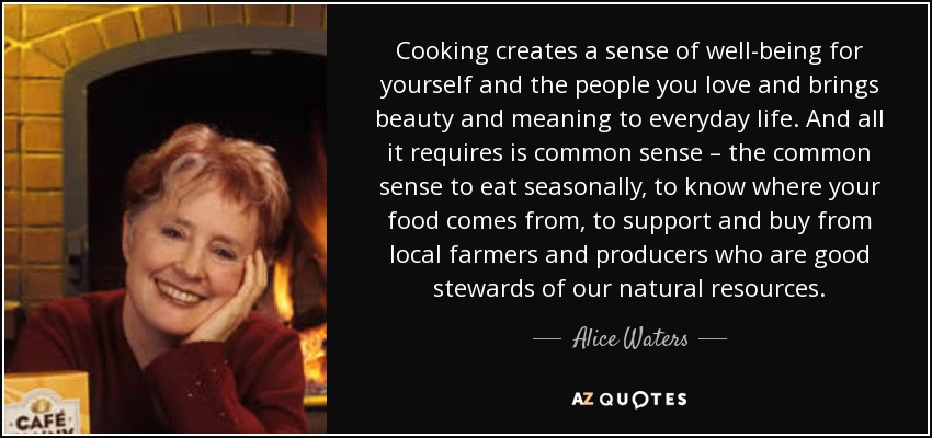 Cooking creates a sense of well-being for yourself and the people you love and brings beauty and meaning to everyday life. And all it requires is common sense – the common sense to eat seasonally, to know where your food comes from, to support and buy from local farmers and producers who are good stewards of our natural resources. - Alice Waters