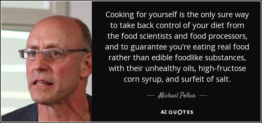 Cooking for yourself is the only sure way to take back control of your diet from the food scientists and food processors, and to guarantee you're eating real food rather than edible foodlike substances, with their unhealthy oils, high-fructose corn syrup, and surfeit of salt. - Michael Pollan