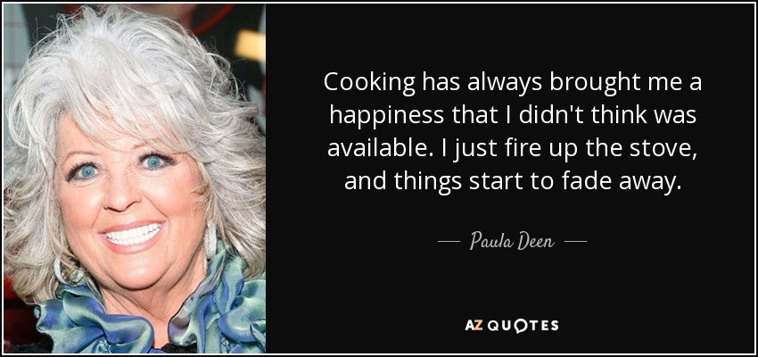 Cooking has always brought me a happiness that I didn't think was available. I just fire up the stove, and things start to fade away. - Paula Deen