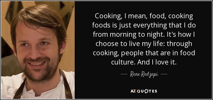 Cooking, I mean, food, cooking foods is just everything that I do from morning to night. It's how I choose to live my life: through cooking, people that are in food culture. And I love it. - Rene Redzepi