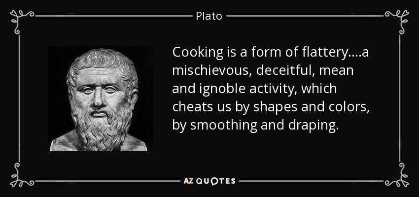 Cooking is a form of flattery....a mischievous, deceitful, mean and ignoble activity, which cheats us by shapes and colors, by smoothing and draping. - Plato