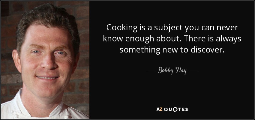 Cooking is a subject you can never know enough about. There is always something new to discover. - Bobby Flay
