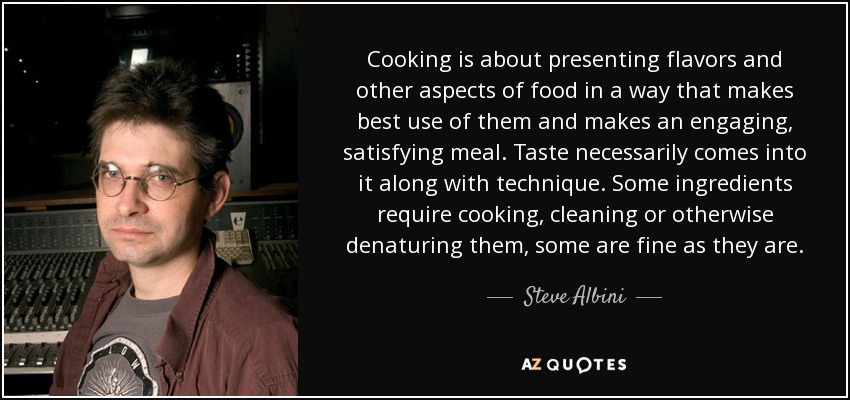 Cooking is about presenting flavors and other aspects of food in a way that makes best use of them and makes an engaging, satisfying meal. Taste necessarily comes into it along with technique. Some ingredients require cooking, cleaning or otherwise denaturing them, some are fine as they are. - Steve Albini