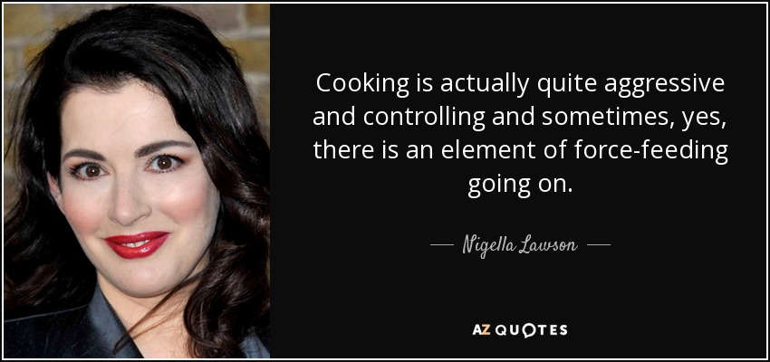 Cooking is actually quite aggressive and controlling and sometimes, yes, there is an element of force-feeding going on. - Nigella Lawson