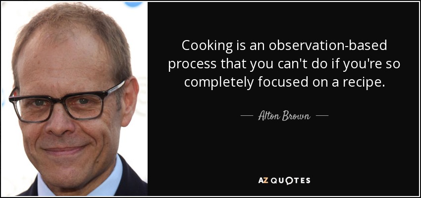 Cooking is an observation-based process that you can't do if you're so completely focused on a recipe. - Alton Brown