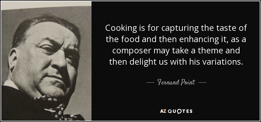 Cooking is for capturing the taste of the food and then enhancing it, as a composer may take a theme and then delight us with his variations. - Fernand Point
