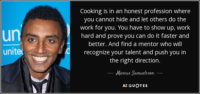 Cooking is in an honest profession where you cannot hide and let others do the work for you. You have to show up, work hard and prove you can do it faster and better. And find a mentor who will recognize your talent and push you in the right direction. - Marcus Samuelsson