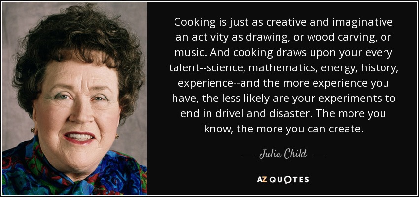 Cooking is just as creative and imaginative an activity as drawing, or wood carving, or music. And cooking draws upon your every talent--science, mathematics, energy, history, experience--and the more experience you have, the less likely are your experiments to end in drivel and disaster. The more you know, the more you can create. - Julia Child