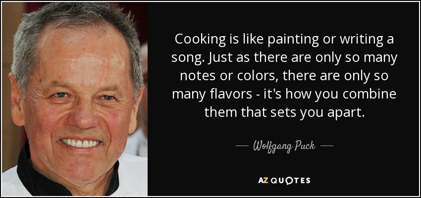 Cooking is like painting or writing a song. Just as there are only so many notes or colors, there are only so many flavors - it's how you combine them that sets you apart. - Wolfgang Puck