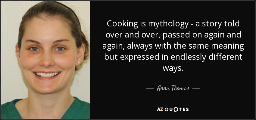 Cooking is mythology - a story told over and over, passed on again and again, always with the same meaning but expressed in endlessly different ways. - Anna Thomas
