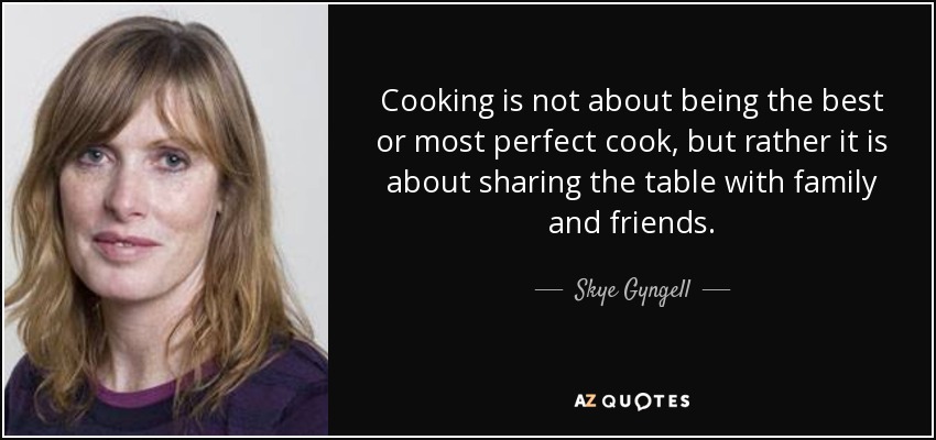 Cooking is not about being the best or most perfect cook, but rather it is about sharing the table with family and friends. - Skye Gyngell