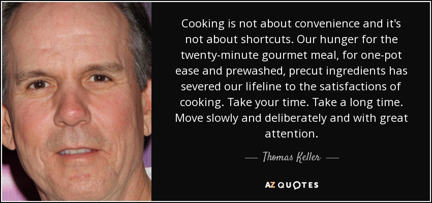Cooking is not about convenience and it's not about shortcuts. Our hunger for the twenty-minute gourmet meal, for one-pot ease and prewashed, precut ingredients has severed our lifeline to the satisfactions of cooking. Take your time. Take a long time. Move slowly and deliberately and with great attention. - Thomas Keller