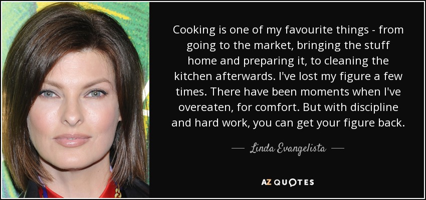 Cooking is one of my favourite things - from going to the market, bringing the stuff home and preparing it, to cleaning the kitchen afterwards. I've lost my figure a few times. There have been moments when I've overeaten, for comfort. But with discipline and hard work, you can get your figure back. - Linda Evangelista