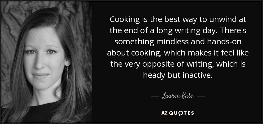 Cooking is the best way to unwind at the end of a long writing day. There's something mindless and hands-on about cooking, which makes it feel like the very opposite of writing, which is heady but inactive. - Lauren Kate