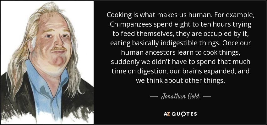 Cooking is what makes us human. For example, Chimpanzees spend eight to ten hours trying to feed themselves, they are occupied by it, eating basically indigestible things. Once our human ancestors learn to cook things, suddenly we didn't have to spend that much time on digestion, our brains expanded, and we think about other things. - Jonathan Gold