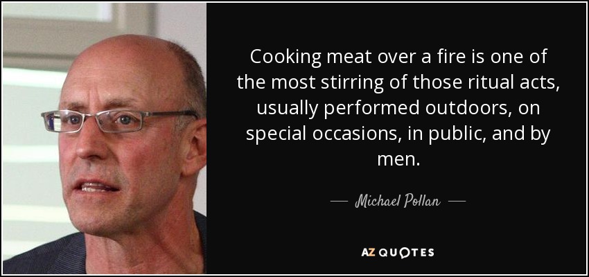 Cooking meat over a fire is one of the most stirring of those ritual acts, usually performed outdoors, on special occasions, in public, and by men. - Michael Pollan