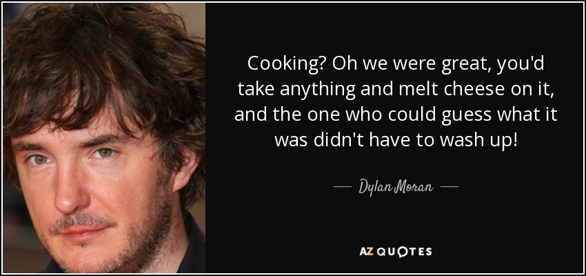 Cooking? Oh we were great, you'd take anything and melt cheese on it, and the one who could guess what it was didn't have to wash up! - Dylan Moran