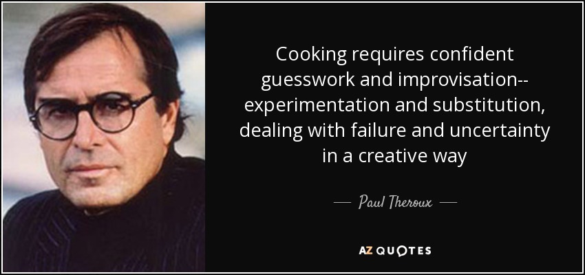 Cooking requires confident guesswork and improvisation-- experimentation and substitution, dealing with failure and uncertainty in a creative way - Paul Theroux
