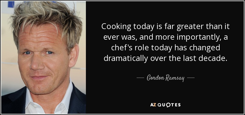 Cooking today is far greater than it ever was, and more importantly, a chef's role today has changed dramatically over the last decade. - Gordon Ramsay