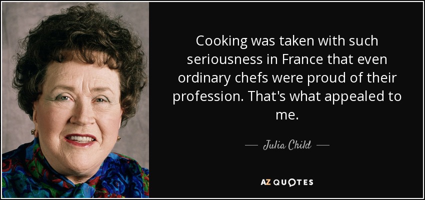 Cooking was taken with such seriousness in France that even ordinary chefs were proud of their profession. That's what appealed to me. - Julia Child