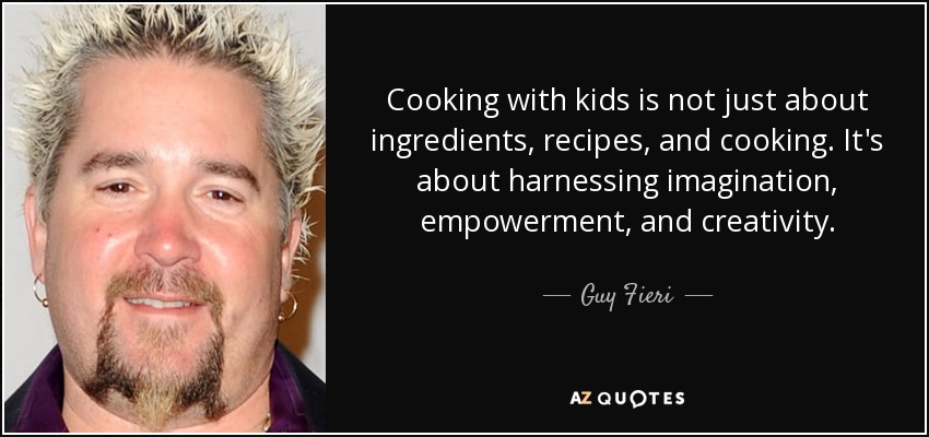 Cooking with kids is not just about ingredients, recipes, and cooking. It's about harnessing imagination, empowerment, and creativity. - Guy Fieri