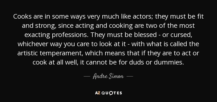 Cooks are in some ways very much like actors; they must be fit and strong, since acting and cooking are two of the most exacting professions. They must be blessed - or cursed, whichever way you care to look at it - with what is called the artistic temperament, which means that if they are to act or cook at all well, it cannot be for duds or dummies. - Andre Simon