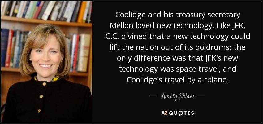 Coolidge and his treasury secretary Mellon loved new technology. Like JFK, C.C. divined that a new technology could lift the nation out of its doldrums; the only difference was that JFK's new technology was space travel, and Coolidge's travel by airplane. - Amity Shlaes