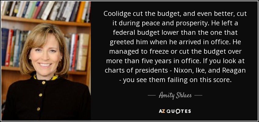 Coolidge cut the budget, and even better, cut it during peace and prosperity. He left a federal budget lower than the one that greeted him when he arrived in office. He managed to freeze or cut the budget over more than five years in office. If you look at charts of presidents - Nixon, Ike, and Reagan - you see them failing on this score. - Amity Shlaes