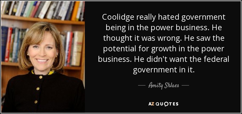 Coolidge really hated government being in the power business. He thought it was wrong. He saw the potential for growth in the power business. He didn't want the federal government in it. - Amity Shlaes