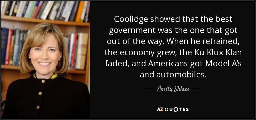 Coolidge showed that the best government was the one that got out of the way. When he refrained, the economy grew, the Ku Klux Klan faded, and Americans got Model A's and automobiles. - Amity Shlaes
