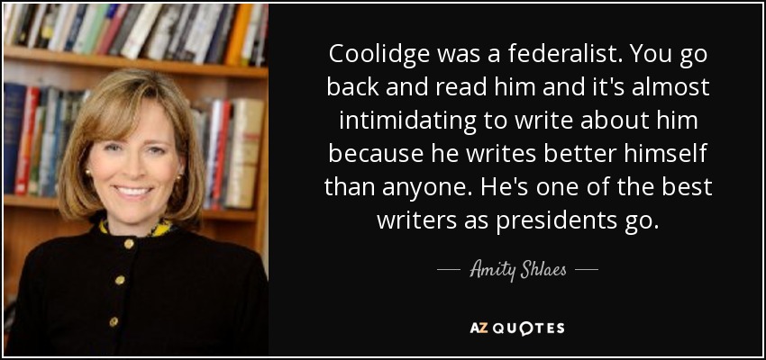 Coolidge was a federalist. You go back and read him and it's almost intimidating to write about him because he writes better himself than anyone. He's one of the best writers as presidents go. - Amity Shlaes