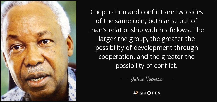 Cooperation and conflict are two sides of the same coin; both arise out of man's relationship with his fellows. The larger the group, the greater the possibility of development through cooperation, and the greater the possibility of conflict. - Julius Nyerere