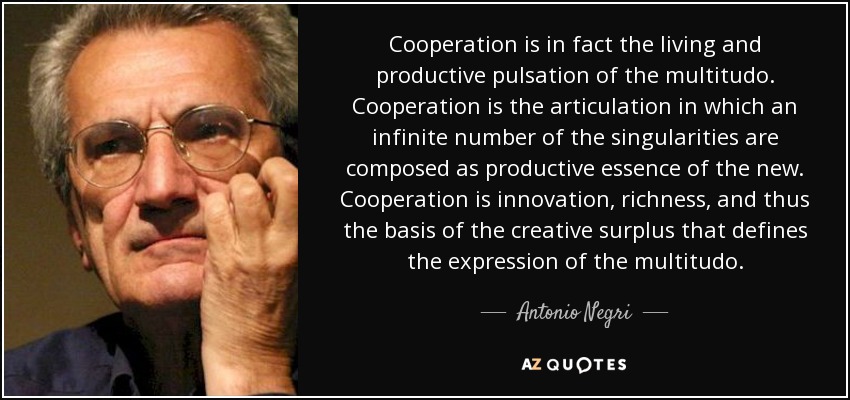 Cooperation is in fact the living and productive pulsation of the multitudo. Cooperation is the articulation in which an infinite number of the singularities are composed as productive essence of the new. Cooperation is innovation, richness, and thus the basis of the creative surplus that defines the expression of the multitudo. - Antonio Negri