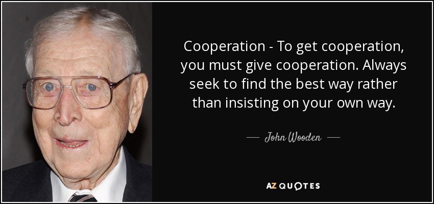 Cooperation - To get cooperation, you must give cooperation. Always seek to find the best way rather than insisting on your own way. - John Wooden