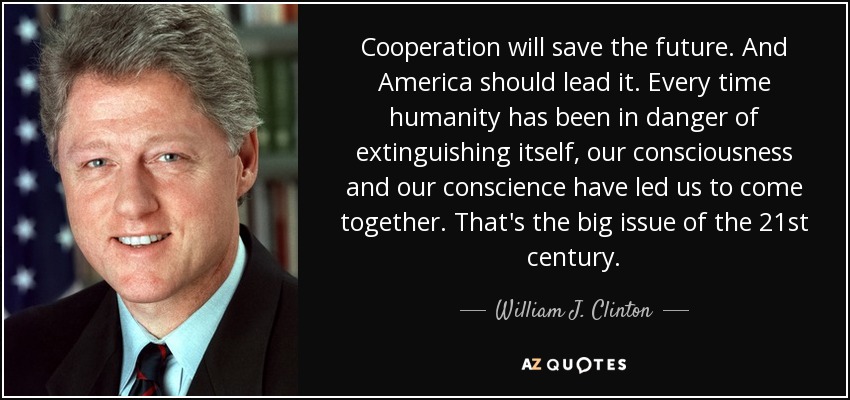 Cooperation will save the future. And America should lead it. Every time humanity has been in danger of extinguishing itself, our consciousness and our conscience have led us to come together. That's the big issue of the 21st century. - William J. Clinton