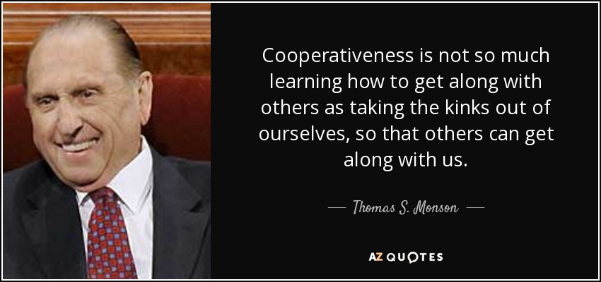 Cooperativeness is not so much learning how to get along with others as taking the kinks out of ourselves, so that others can get along with us. - Thomas S. Monson