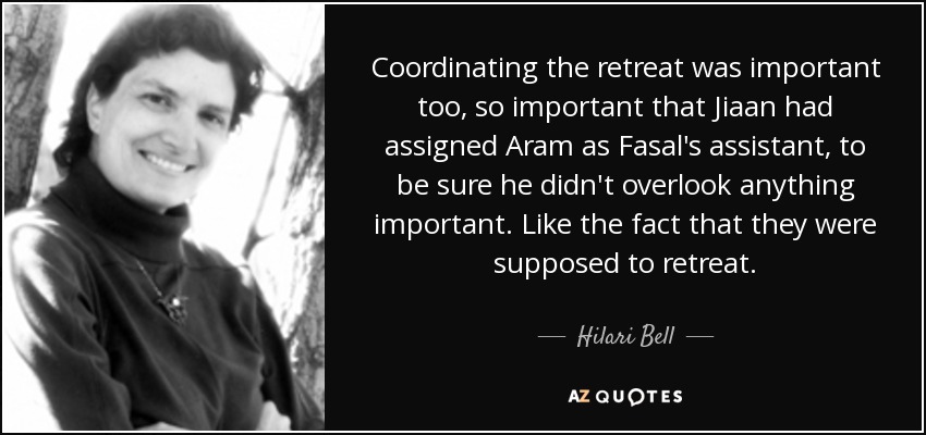 Coordinating the retreat was important too, so important that Jiaan had assigned Aram as Fasal's assistant, to be sure he didn't overlook anything important. Like the fact that they were supposed to retreat. - Hilari Bell