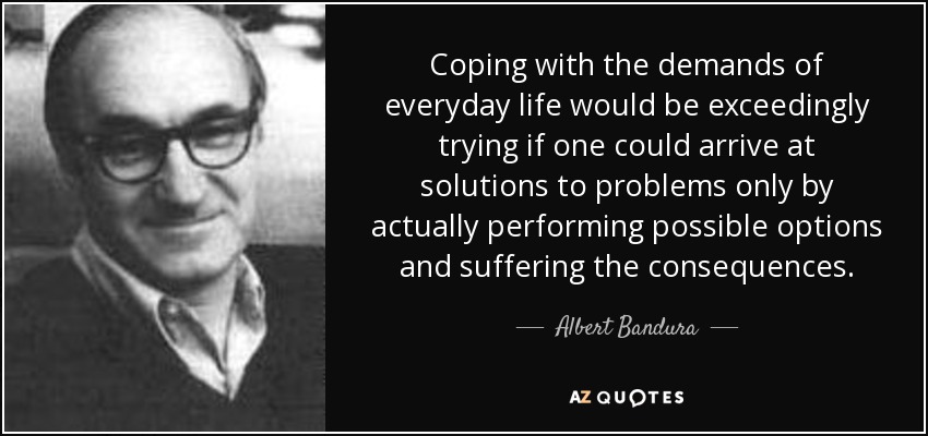 Coping with the demands of everyday life would be exceedingly trying if one could arrive at solutions to problems only by actually performing possible options and suffering the consequences. - Albert Bandura