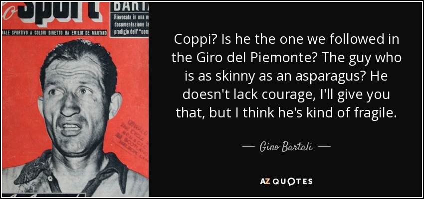Coppi? Is he the one we followed in the Giro del Piemonte? The guy who is as skinny as an asparagus? He doesn't lack courage, I'll give you that, but I think he's kind of fragile. - Gino Bartali