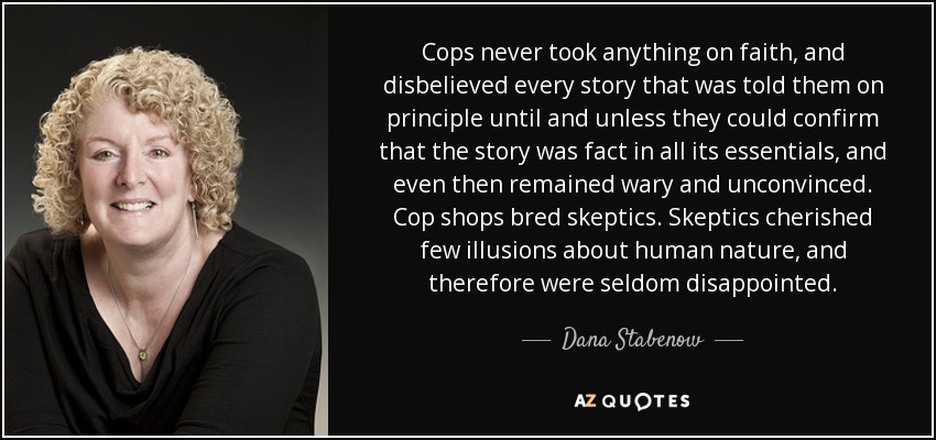 Cops never took anything on faith, and disbelieved every story that was told them on principle until and unless they could confirm that the story was fact in all its essentials, and even then remained wary and unconvinced. Cop shops bred skeptics. Skeptics cherished few illusions about human nature, and therefore were seldom disappointed. - Dana Stabenow