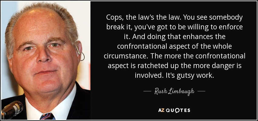 Cops, the law's the law. You see somebody break it, you've got to be willing to enforce it. And doing that enhances the confrontational aspect of the whole circumstance. The more the confrontational aspect is ratcheted up the more danger is involved. It's gutsy work. - Rush Limbaugh