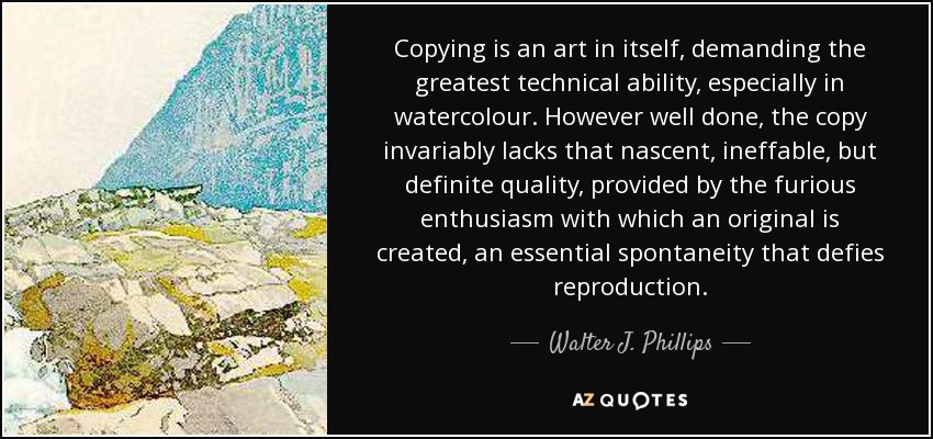 Copying is an art in itself, demanding the greatest technical ability, especially in watercolour. However well done, the copy invariably lacks that nascent, ineffable, but definite quality, provided by the furious enthusiasm with which an original is created, an essential spontaneity that defies reproduction. - Walter J. Phillips