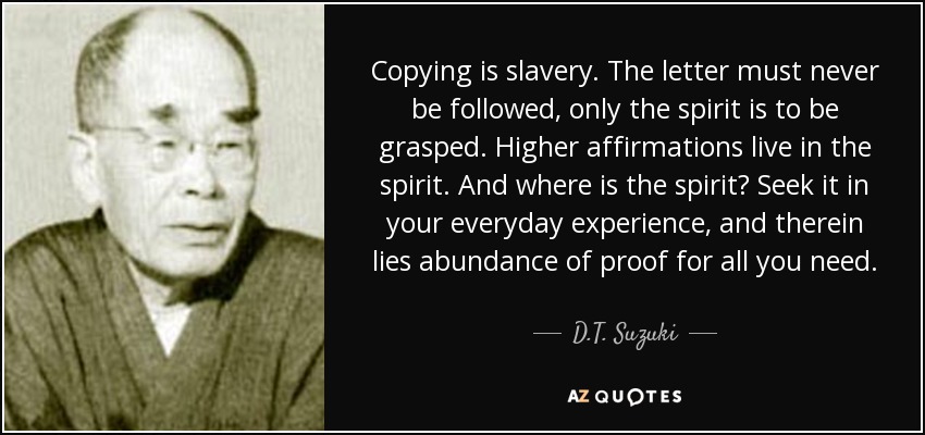Copying is slavery. The letter must never be followed, only the spirit is to be grasped. Higher affirmations live in the spirit. And where is the spirit? Seek it in your everyday experience, and therein lies abundance of proof for all you need. - D.T. Suzuki
