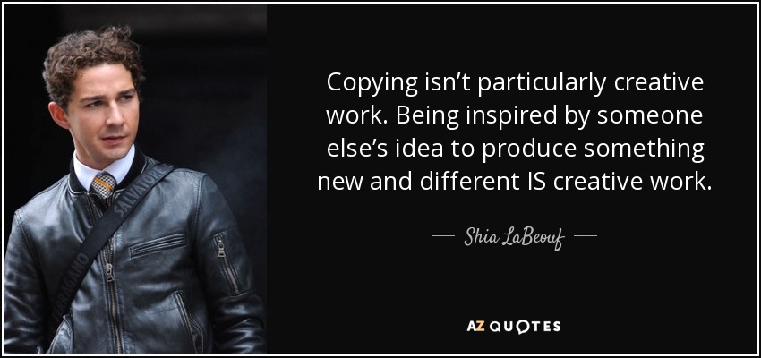 Copying isn’t particularly creative work. Being inspired by someone else’s idea to produce something new and different IS creative work. - Shia LaBeouf