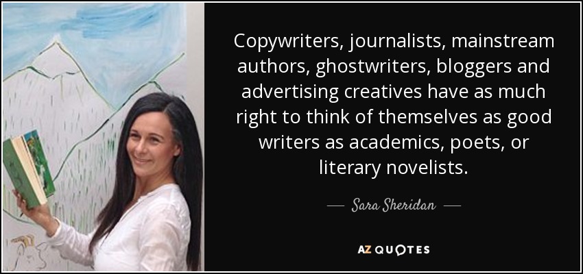 Copywriters, journalists, mainstream authors, ghostwriters, bloggers and advertising creatives have as much right to think of themselves as good writers as academics, poets, or literary novelists. - Sara Sheridan